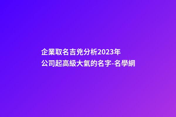 企業取名吉兇分析2023年 公司起高級大氣的名字-名學網-第1張-公司起名-玄機派